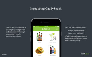 Product
Introducing CaddySnack.
-Not just for food and drinks.
-Forget your sunscreen?
-Need more golf balls?
-CaddySnack allows resorts to
increase their offerings, which
works for everybody!
- Like Uber, we’ve taken an
existing logistical problem
and streamlined it through
an extremely simple
customer experience.
 