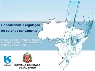 Concorrência e regulação no setor de saneamento Programa de Intercâmbio do Conselho Administrativo de Defesa Econômica (CADE) – Julho de 2010 