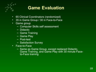 65 Clinical Coordinators (randomized) 35 in Game Group / 30 in Face-to-Face Game group Computer Skills self assessment Didactic Game Training Game Play Post-test Satisfaction Survey Face-to-Face Same as Game Group, except replaced Didactic, Game Training, and Game Play with 30 minute Face-to-Face training  Game   Evaluation 18 