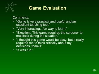 Comments:  “ Game is very practical and useful and an excellent teaching tool.” “ Very interesting...fun way to learn.” “ Excellent. This game requires the screener to multitask during the situation.” “ I thought this game would be easy, but it really required me to think critically about my decisions. thanks” “ It was fun.” Game   Evaluation 19 