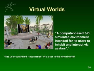Virtual Worlds “ A computer-based 3-D simulated environment intended for its users to inhabit and interact via avatars*.”   *The user-controlled “incarnation” of a user in the virtual world. 20 