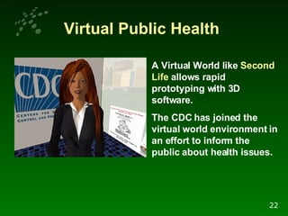 Virtual Public Health A Virtual World like  Second Life  allows rapid prototyping with 3D software.  The CDC has joined the virtual world environment in an effort to inform the public about health issues.   22 