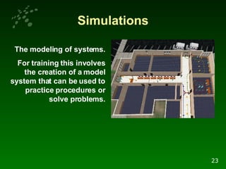 Simulations The modeling of systems. For training this involves the creation of a model system that can be used to practice procedures or solve problems. 23 