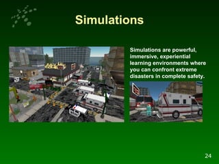 Simulations Simulations are powerful, immersive, experiential learning environments where you can confront extreme disasters in complete safety. 24 