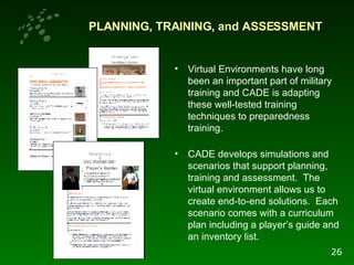 PLANNING, TRAINING, and ASSESSMENT Virtual Environments have long been an important part of military training and CADE is adapting these well-tested training techniques to preparedness training.  CADE develops simulations and scenarios that support planning, training and assessment.  The virtual environment allows us to create end-to-end solutions.  Each scenario comes with a curriculum plan including a player’s guide and an inventory list. 26 