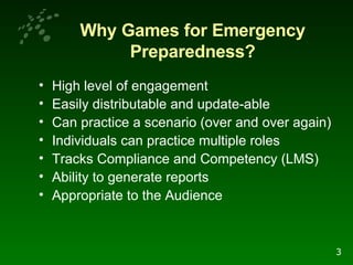 Why Games for Emergency Preparedness? High level of engagement Easily distributable and update-able Can practice a scenario (over and over again)  Individuals can practice multiple roles  Tracks Compliance and Competency (LMS) Ability to generate reports Appropriate to the Audience 3 