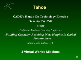 CADE’s Hands-On Technology Exercise Held April 6, 2007  at the California Distance Learning Conference Building Capacity: Reaching New Heights in Global Preparedness South Lake Tahoe, CA   3 Virtual Worlds Missions Tahoe 35 