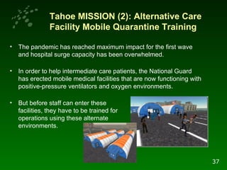 Tahoe MISSION (2): Alternative Care Facility Mobile Quarantine Training  The pandemic has reached maximum impact for the first wave and hospital surge capacity has been overwhelmed.  In order to help intermediate care patients, the National Guard has erected mobile medical facilities that are now functioning with positive-pressure ventilators and oxygen environments.  But before staff can enter these  facilities, they have to be trained for  operations using these alternate  environments. 37 