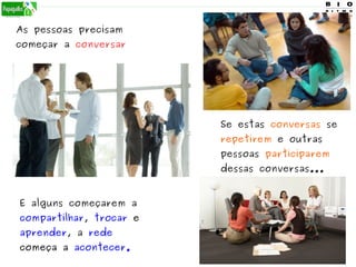 As pessoas precisam
começar a conversar
E alguns começarem a
compartilhar, trocar e
aprender, a rede
começa a acontecer.
Se estas conversas se
repetirem e outras
pessoas participarem
dessas conversas...
 