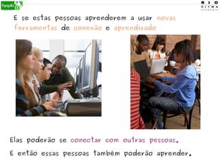 E se estas pessoas aprenderem a usar novas
ferramentas de conexão e aprendizado
Elas poderão se conectar com outras pessoas.
E então essas pessoas também poderão aprender.
 