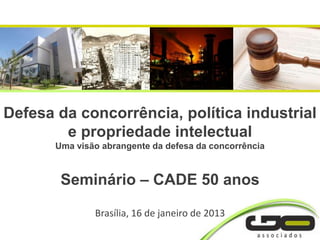Defesa da concorrência, política industrial
        e propriedade intelectual
       Uma visão abrangente da defesa da concorrência



        Seminário – CADE 50 anos

               Brasília, 16 de janeiro de 2013
 