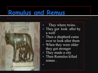 








They where twins.
They got look after by
a wolf
Then a shepherd came
over to look after them
When they were older
they got stronger
They made a city
Then Romulus killed
remus .

 