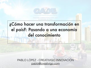 ¿Cómo hacer una transformación en
el país?: Pasando a una economía
del conocimiento 
PABLO LÓPEZ - CREATIVIGO INNOVACIÓN
pablo@creativigo.com
 