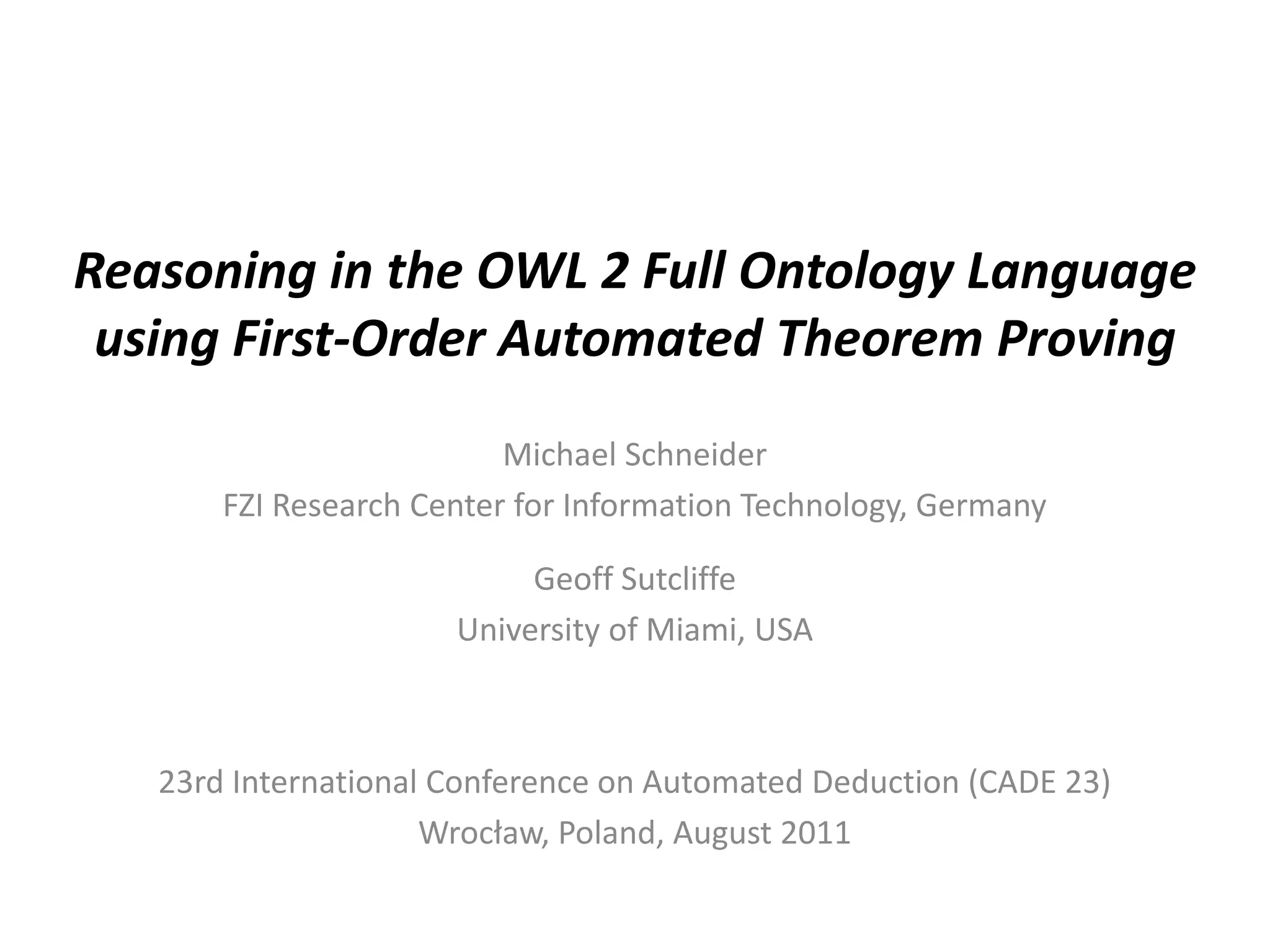Reasoning in the OWL 2 Full Ontology Language
 using First-Order Automated Theorem Proving
                          Michael Schneider
       FZI Research Center for Information Technology, Germany

                           Geoff Sutcliffe
                      University of Miami, USA



   23rd International Conference on Automated Deduction (CADE 23)
                     Wrocław, Poland, August 2011
 