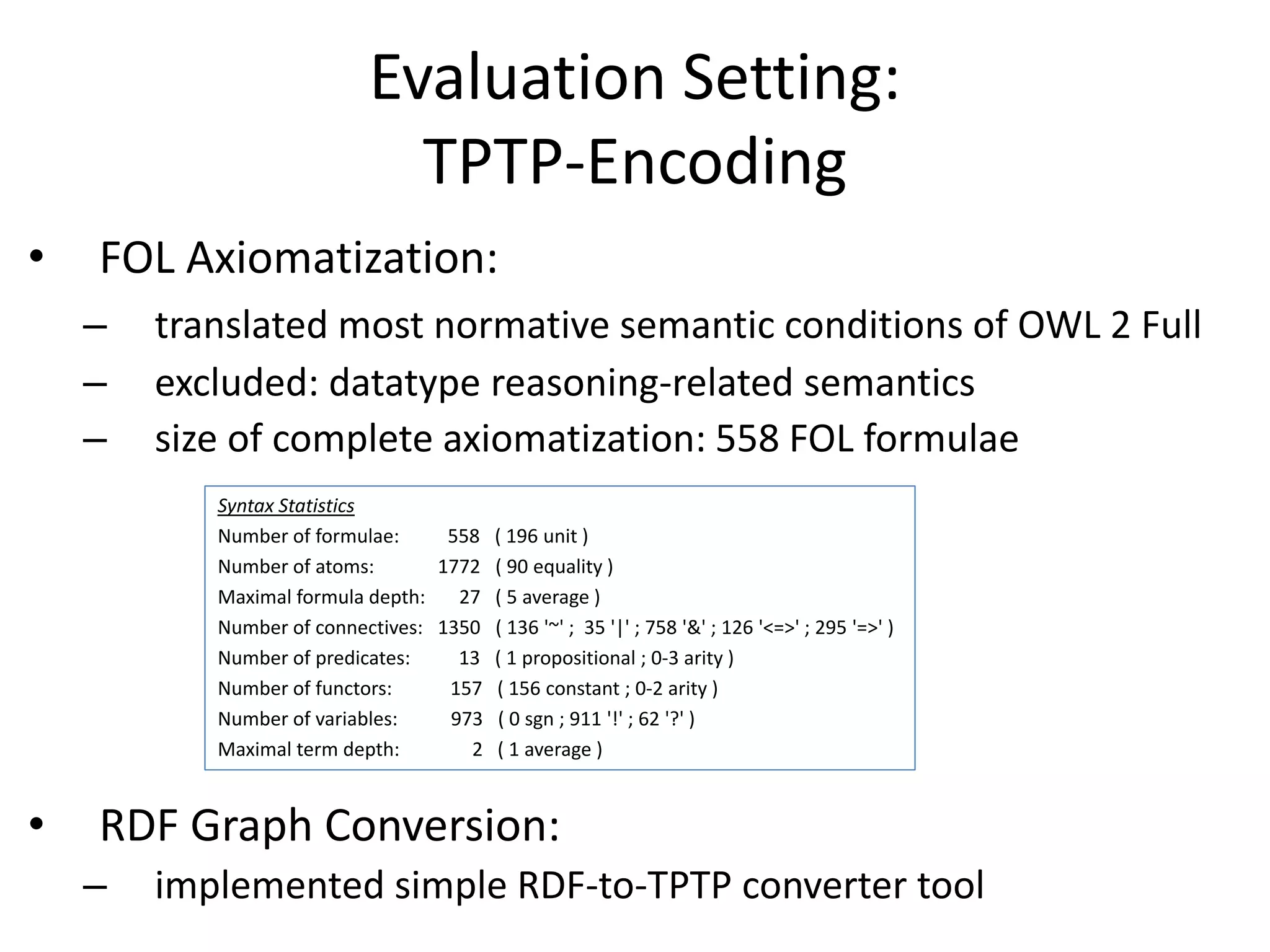 Evaluation Setting:
                               TPTP-Encoding
•   FOL Axiomatization:
    –   translated most normative semantic conditions of OWL 2 Full
    –   excluded: datatype reasoning-related semantics
    –   size of complete axiomatization: 558 FOL formulae
           Syntax Statistics
           Number of formulae:     558 ( 196 unit )
           Number of atoms:       1772 ( 90 equality )
           Maximal formula depth:   27 ( 5 average )
           Number of connectives: 1350 ( 136 '~' ; 35 '|' ; 758 '&' ; 126 '<=>' ; 295 '=>' )
           Number of predicates:    13 ( 1 propositional ; 0-3 arity )
           Number of functors:     157 ( 156 constant ; 0-2 arity )
           Number of variables:    973 ( 0 sgn ; 911 '!' ; 62 '?' )
           Maximal term depth:       2 ( 1 average )



•   RDF Graph Conversion:
    –   implemented simple RDF-to-TPTP converter tool
 