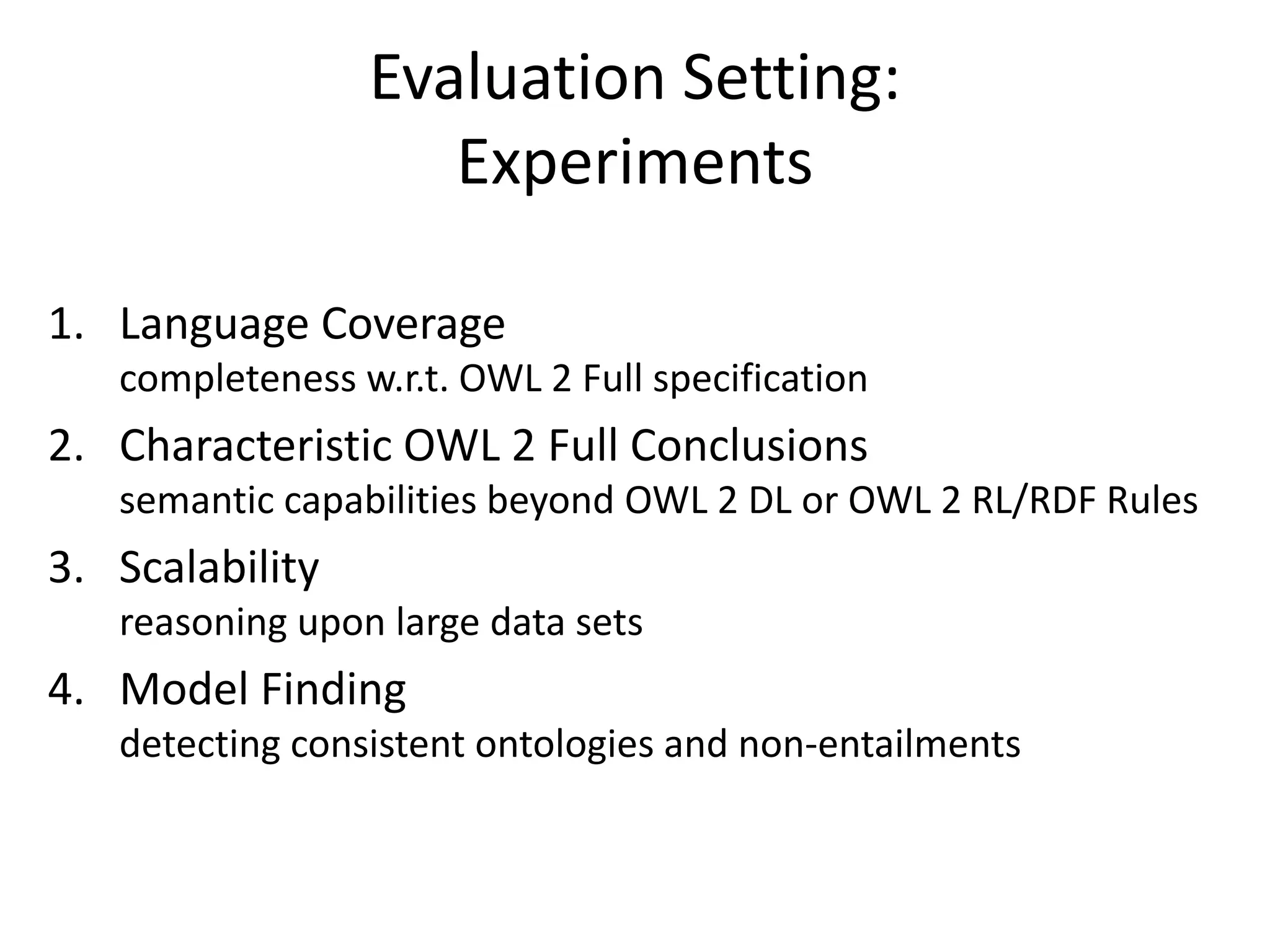 Evaluation Setting:
                    Experiments

1. Language Coverage
   completeness w.r.t. OWL 2 Full specification
2. Characteristic OWL 2 Full Conclusions
   semantic capabilities beyond OWL 2 DL or OWL 2 RL/RDF Rules
3. Scalability
   reasoning upon large data sets
4. Model Finding
   detecting consistent ontologies and non-entailments
 