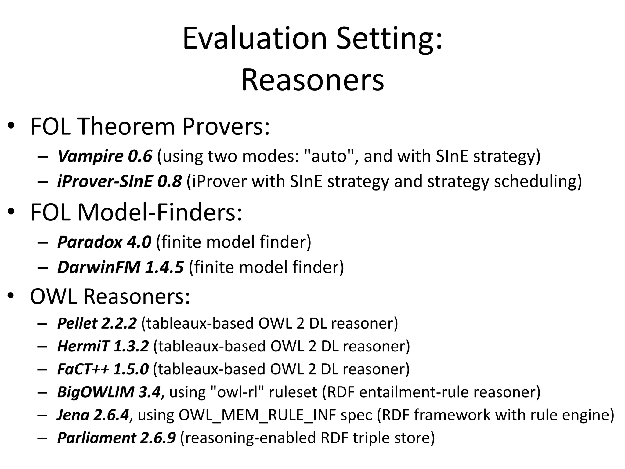 Evaluation Setting:
                          Reasoners
• FOL Theorem Provers:
  – Vampire 0.6 (using two modes: "auto", and with SInE strategy)
  – iProver-SInE 0.8 (iProver with SInE strategy and strategy scheduling)
• FOL Model-Finders:
  – Paradox 4.0 (finite model finder)
  – DarwinFM 1.4.5 (finite model finder)
• OWL Reasoners:
  –   Pellet 2.2.2 (tableaux-based OWL 2 DL reasoner)
  –   HermiT 1.3.2 (tableaux-based OWL 2 DL reasoner)
  –   FaCT++ 1.5.0 (tableaux-based OWL 2 DL reasoner)
  –   BigOWLIM 3.4, using "owl-rl" ruleset (RDF entailment-rule reasoner)
  –   Jena 2.6.4, using OWL_MEM_RULE_INF spec (RDF framework with rule engine)
  –   Parliament 2.6.9 (reasoning-enabled RDF triple store)
 