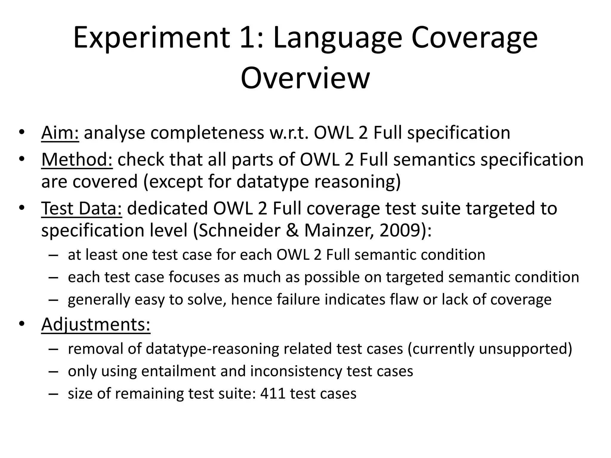 Experiment 1: Language Coverage
                 Overview
• Aim: analyse completeness w.r.t. OWL 2 Full specification
• Method: check that all parts of OWL 2 Full semantics specification
  are covered (except for datatype reasoning)
• Test Data: dedicated OWL 2 Full coverage test suite targeted to
  specification level (Schneider & Mainzer, 2009):
   – at least one test case for each OWL 2 Full semantic condition
   – each test case focuses as much as possible on targeted semantic condition
   – generally easy to solve, hence failure indicates flaw or lack of coverage
• Adjustments:
   – removal of datatype-reasoning related test cases (currently unsupported)
   – only using entailment and inconsistency test cases
   – size of remaining test suite: 411 test cases
 