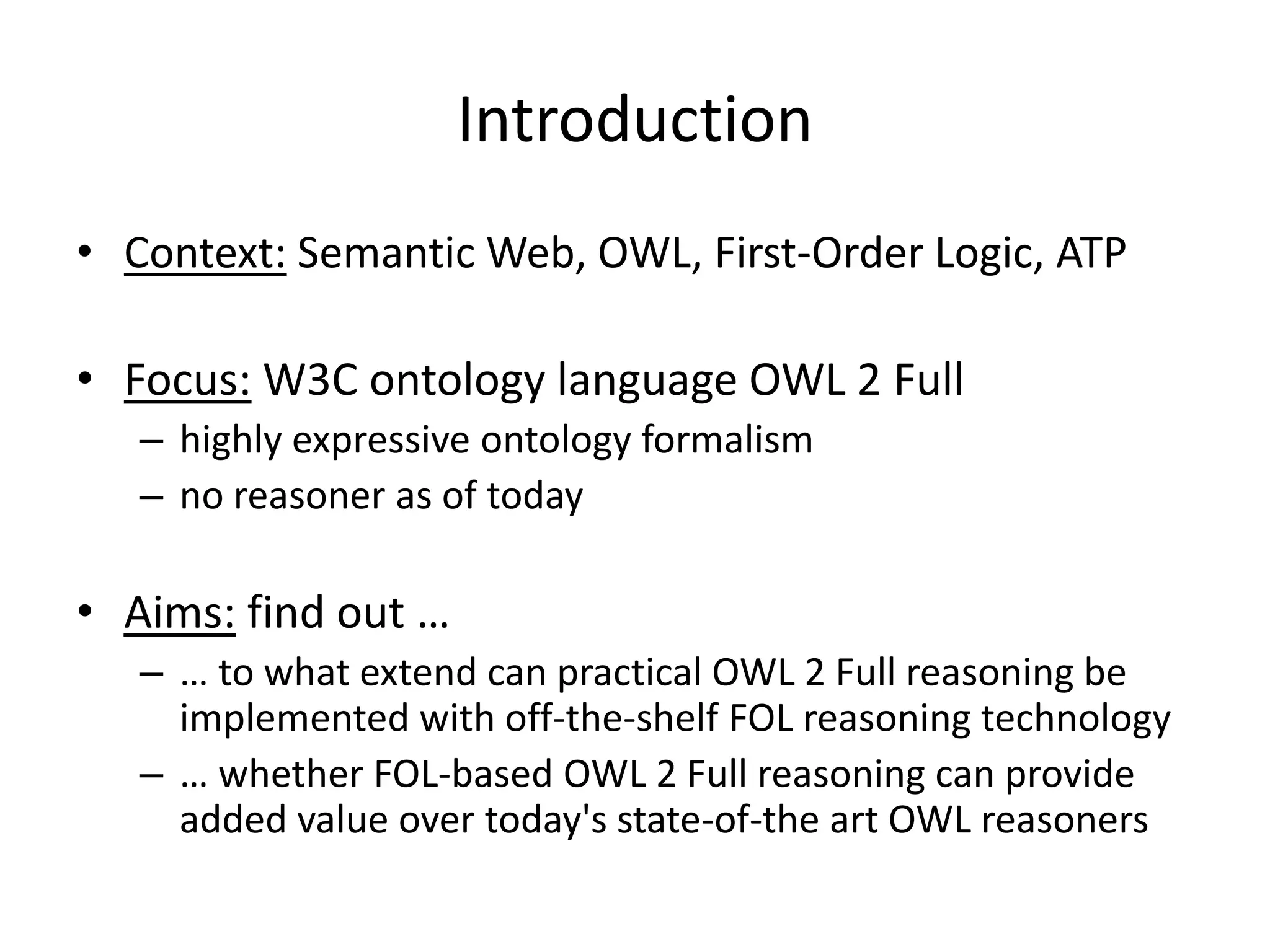 Introduction
• Context: Semantic Web, OWL, First-Order Logic, ATP

• Focus: W3C ontology language OWL 2 Full
   – highly expressive ontology formalism
   – no reasoner as of today

• Aims: find out …
   – … to what extend can practical OWL 2 Full reasoning be
     implemented with off-the-shelf FOL reasoning technology
   – … whether FOL-based OWL 2 Full reasoning can provide
     added value over today's state-of-the art OWL reasoners
 