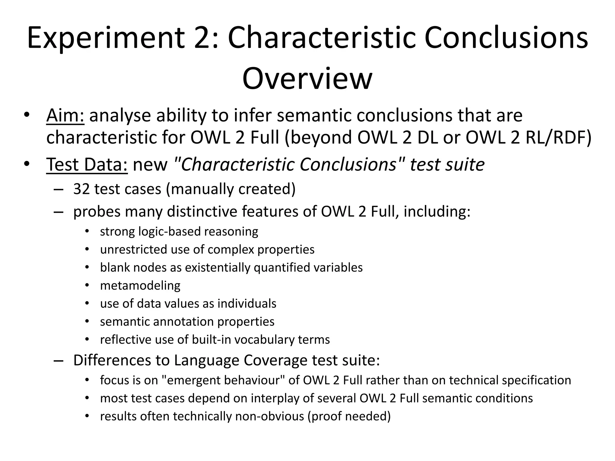 Experiment 2: Characteristic Conclusions
               Overview
• Aim: analyse ability to infer semantic conclusions that are
  characteristic for OWL 2 Full (beyond OWL 2 DL or OWL 2 RL/RDF)
• Test Data: new "Characteristic Conclusions" test suite
   – 32 test cases (manually created)
   – probes many distinctive features of OWL 2 Full, including:
       •   strong logic-based reasoning
       •   unrestricted use of complex properties
       •   blank nodes as existentially quantified variables
       •   metamodeling
       •   use of data values as individuals
       •   semantic annotation properties
       •   reflective use of built-in vocabulary terms
   – Differences to Language Coverage test suite:
       • focus is on "emergent behaviour" of OWL 2 Full rather than on technical specification
       • most test cases depend on interplay of several OWL 2 Full semantic conditions
       • results often technically non-obvious (proof needed)
 