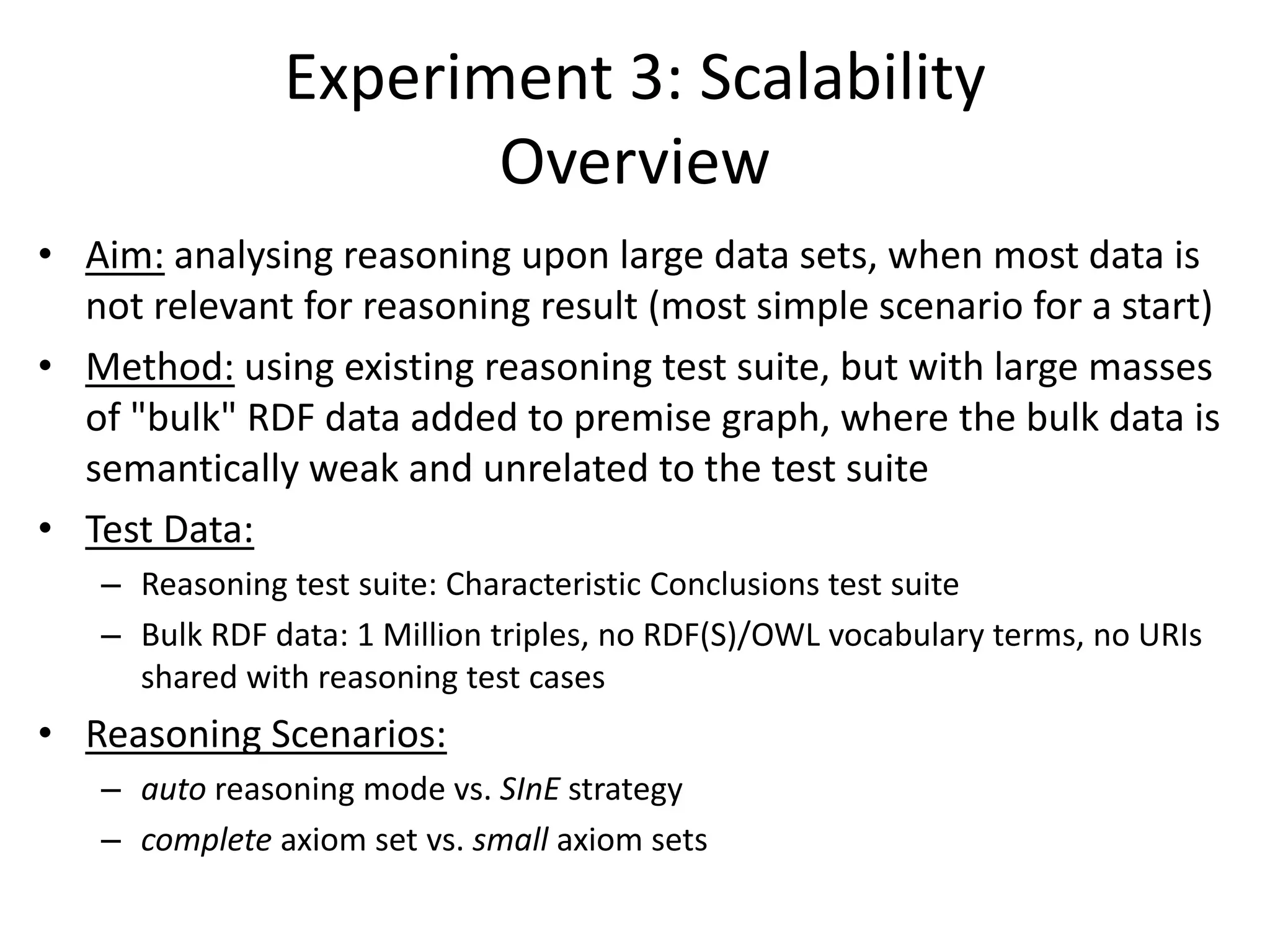 Experiment 3: Scalability
                      Overview
• Aim: analysing reasoning upon large data sets, when most data is
  not relevant for reasoning result (most simple scenario for a start)
• Method: using existing reasoning test suite, but with large masses
  of "bulk" RDF data added to premise graph, where the bulk data is
  semantically weak and unrelated to the test suite
• Test Data:
   – Reasoning test suite: Characteristic Conclusions test suite
   – Bulk RDF data: 1 Million triples, no RDF(S)/OWL vocabulary terms, no URIs
     shared with reasoning test cases
• Reasoning Scenarios:
   – auto reasoning mode vs. SInE strategy
   – complete axiom set vs. small axiom sets
 