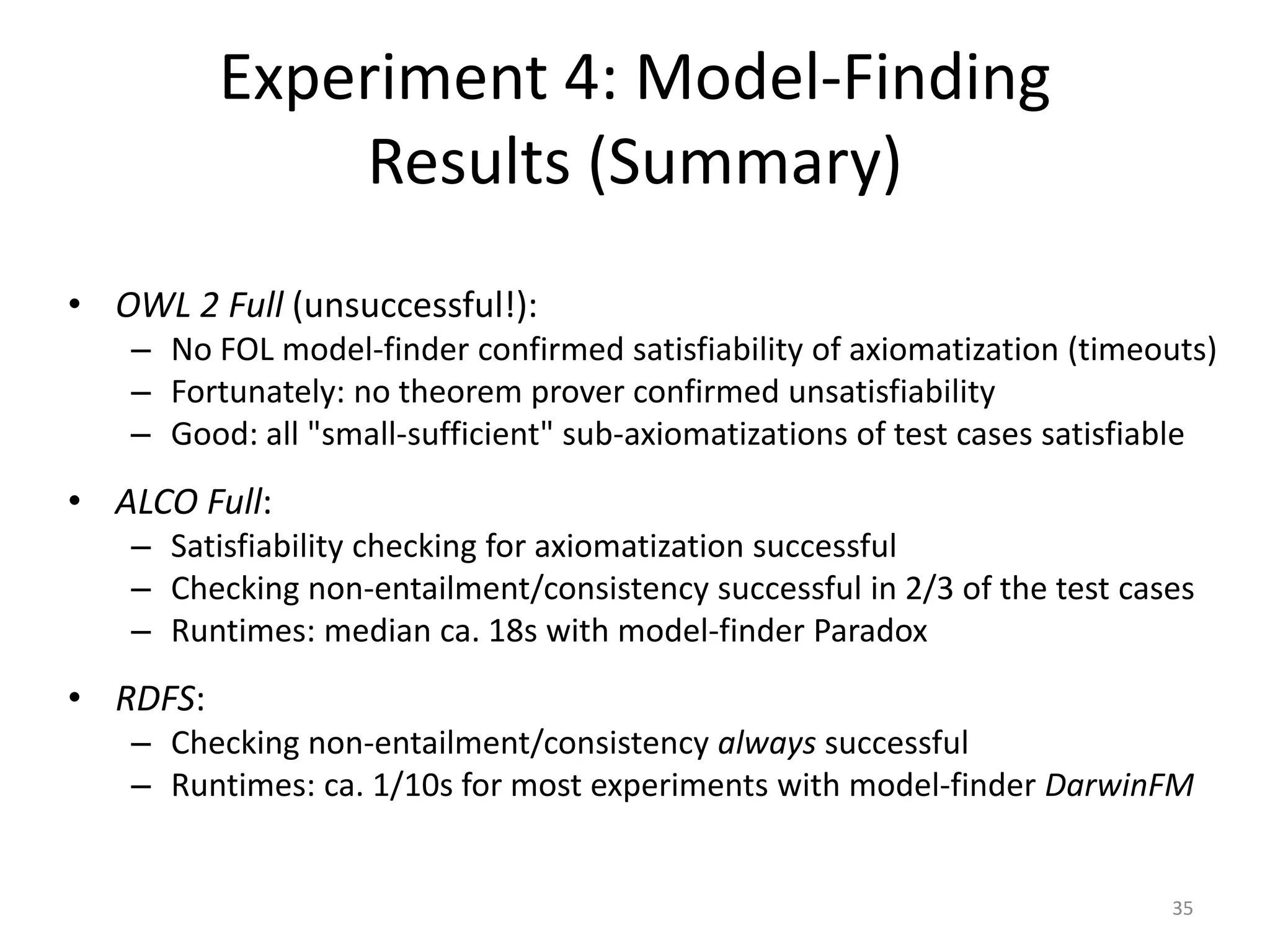 Experiment 4: Model-Finding
              Results (Summary)
• OWL 2 Full (unsuccessful!):
   – No FOL model-finder confirmed satisfiability of axiomatization (timeouts)
   – Fortunately: no theorem prover confirmed unsatisfiability
   – Good: all "small-sufficient" sub-axiomatizations of test cases satisfiable
• ALCO Full:
   – Satisfiability checking for axiomatization successful
   – Checking non-entailment/consistency successful in 2/3 of the test cases
   – Runtimes: median ca. 18s with model-finder Paradox
• RDFS:
   – Checking non-entailment/consistency always successful
   – Runtimes: ca. 1/10s for most experiments with model-finder DarwinFM


                                                                           35
 