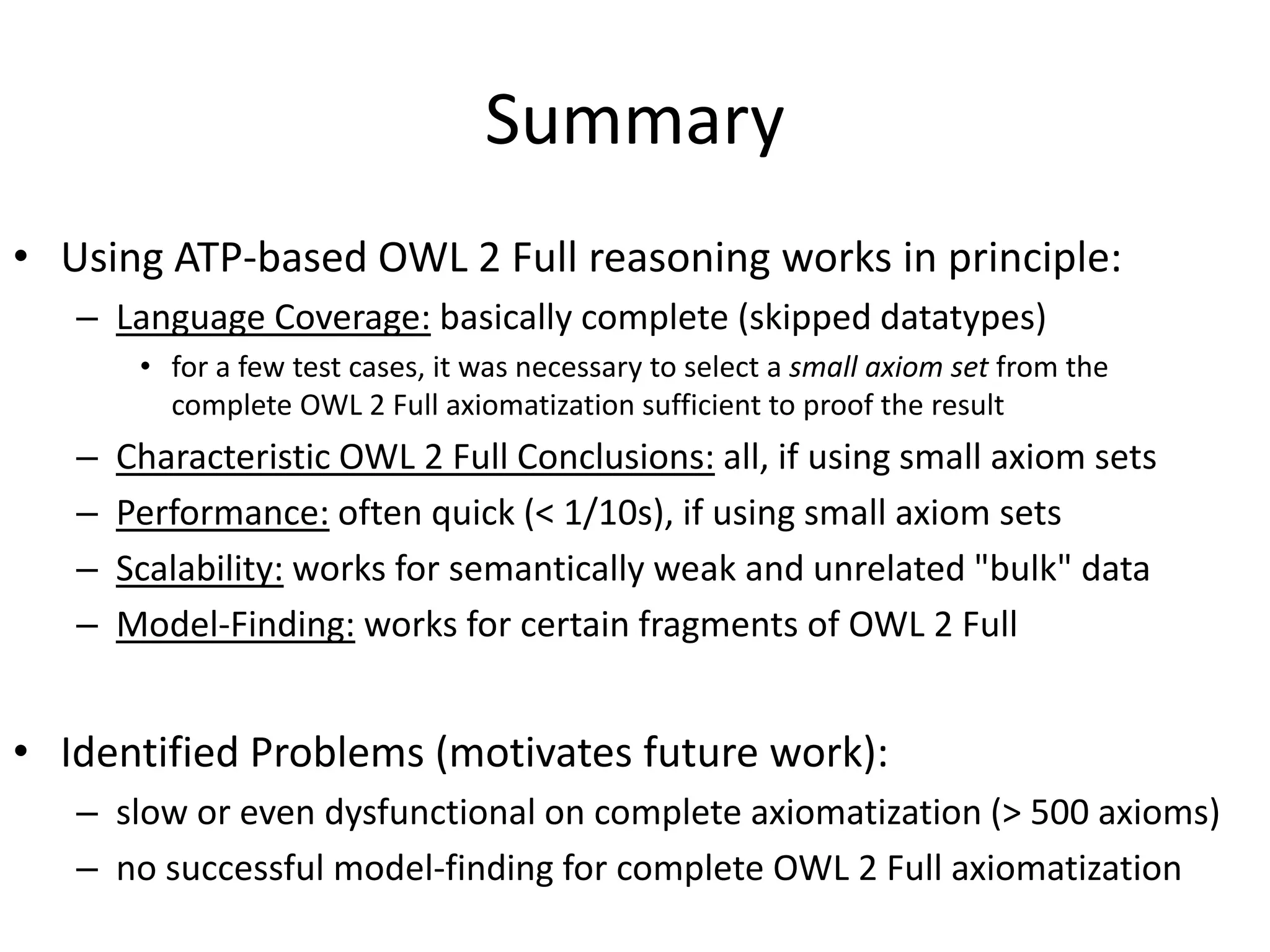 Summary
• Using ATP-based OWL 2 Full reasoning works in principle:
   – Language Coverage: basically complete (skipped datatypes)
        • for a few test cases, it was necessary to select a small axiom set from the
          complete OWL 2 Full axiomatization sufficient to proof the result
   –   Characteristic OWL 2 Full Conclusions: all, if using small axiom sets
   –   Performance: often quick (< 1/10s), if using small axiom sets
   –   Scalability: works for semantically weak and unrelated "bulk" data
   –   Model-Finding: works for certain fragments of OWL 2 Full


• Identified Problems (motivates future work):
   – slow or even dysfunctional on complete axiomatization (> 500 axioms)
   – no successful model-finding for complete OWL 2 Full axiomatization
 