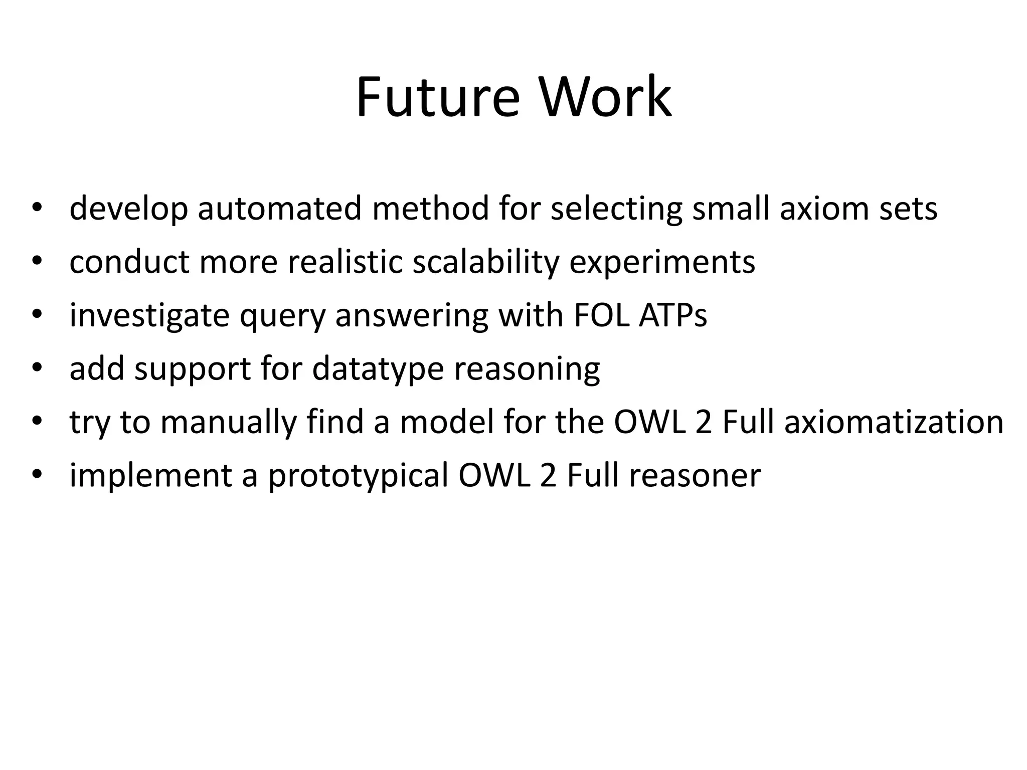 Future Work
•   develop automated method for selecting small axiom sets
•   conduct more realistic scalability experiments
•   investigate query answering with FOL ATPs
•   add support for datatype reasoning
•   try to manually find a model for the OWL 2 Full axiomatization
•   implement a prototypical OWL 2 Full reasoner
 