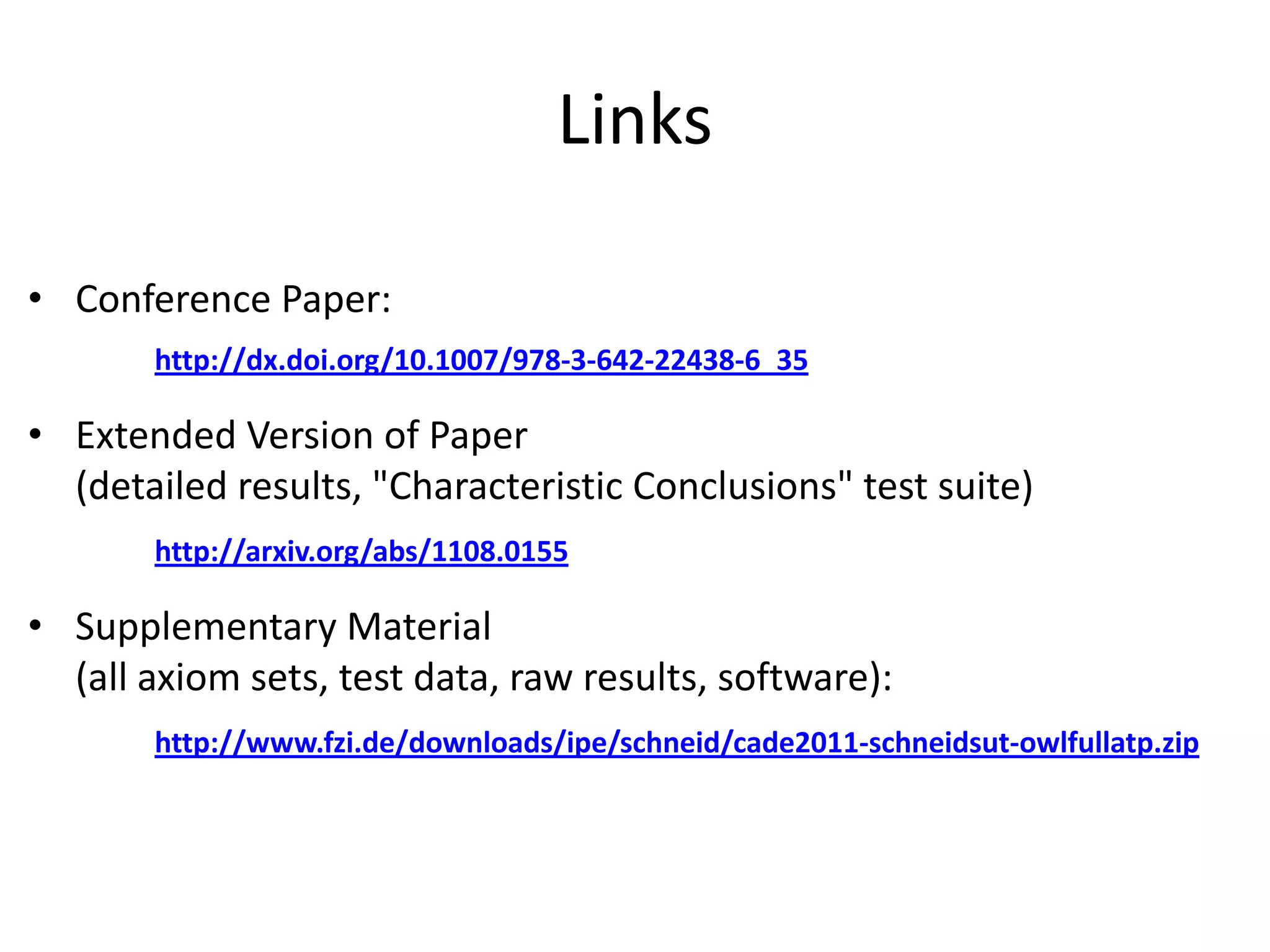 Links

• Conference Paper:
       http://dx.doi.org/10.1007/978-3-642-22438-6_35

• Extended Version of Paper
  (detailed results, "Characteristic Conclusions" test suite)
       http://arxiv.org/abs/1108.0155

• Supplementary Material
  (all axiom sets, test data, raw results, software):
       http://www.fzi.de/downloads/ipe/schneid/cade2011-schneidsut-owlfullatp.zip
 