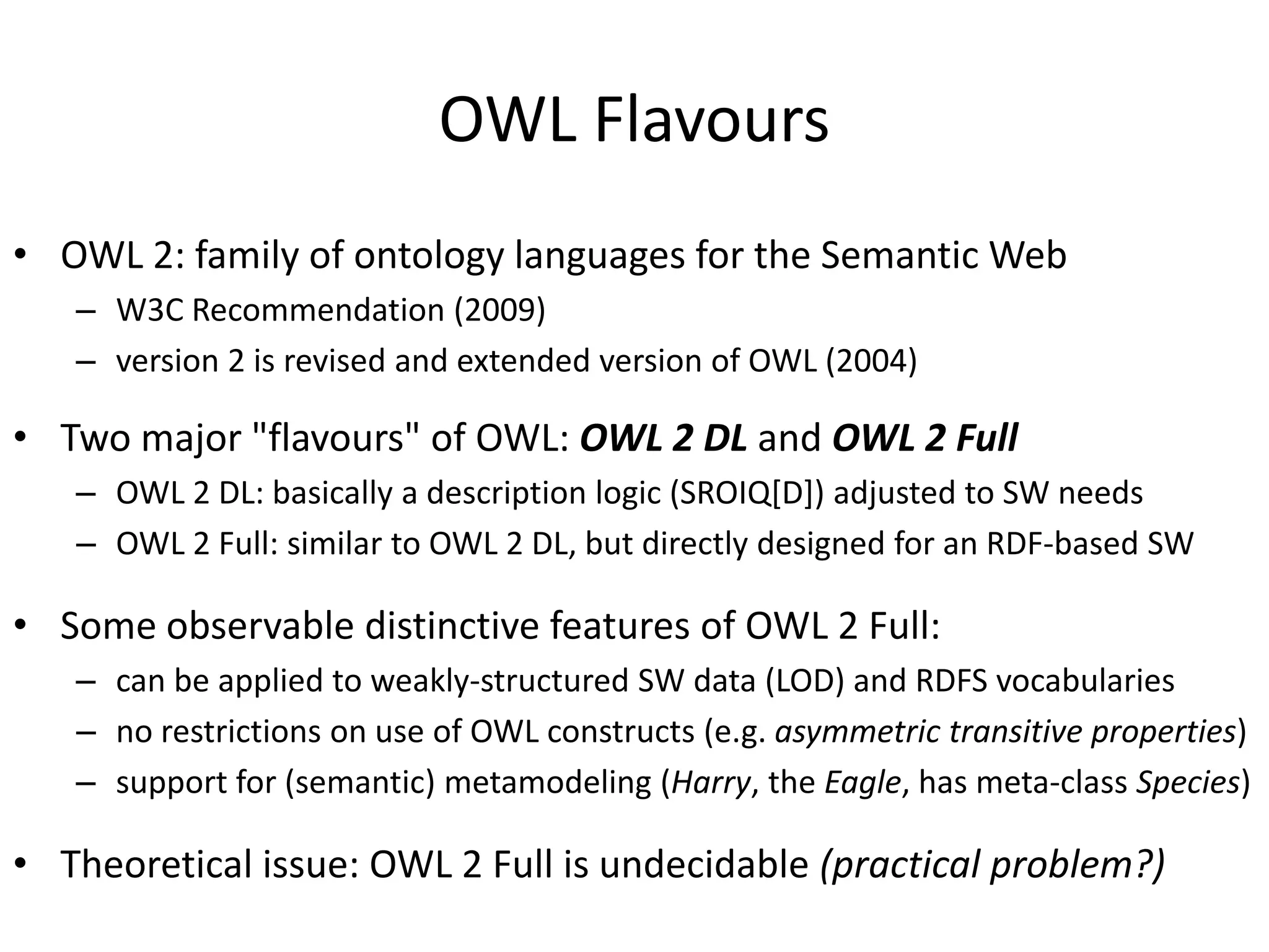OWL Flavours
• OWL 2: family of ontology languages for the Semantic Web
   – W3C Recommendation (2009)
   – version 2 is revised and extended version of OWL (2004)

• Two major "flavours" of OWL: OWL 2 DL and OWL 2 Full
   – OWL 2 DL: basically a description logic (SROIQ[D]) adjusted to SW needs
   – OWL 2 Full: similar to OWL 2 DL, but directly designed for an RDF-based SW

• Some observable distinctive features of OWL 2 Full:
   – can be applied to weakly-structured SW data (LOD) and RDFS vocabularies
   – no restrictions on use of OWL constructs (e.g. asymmetric transitive properties)
   – support for (semantic) metamodeling (Harry, the Eagle, has meta-class Species)

• Theoretical issue: OWL 2 Full is undecidable (practical problem?)
 