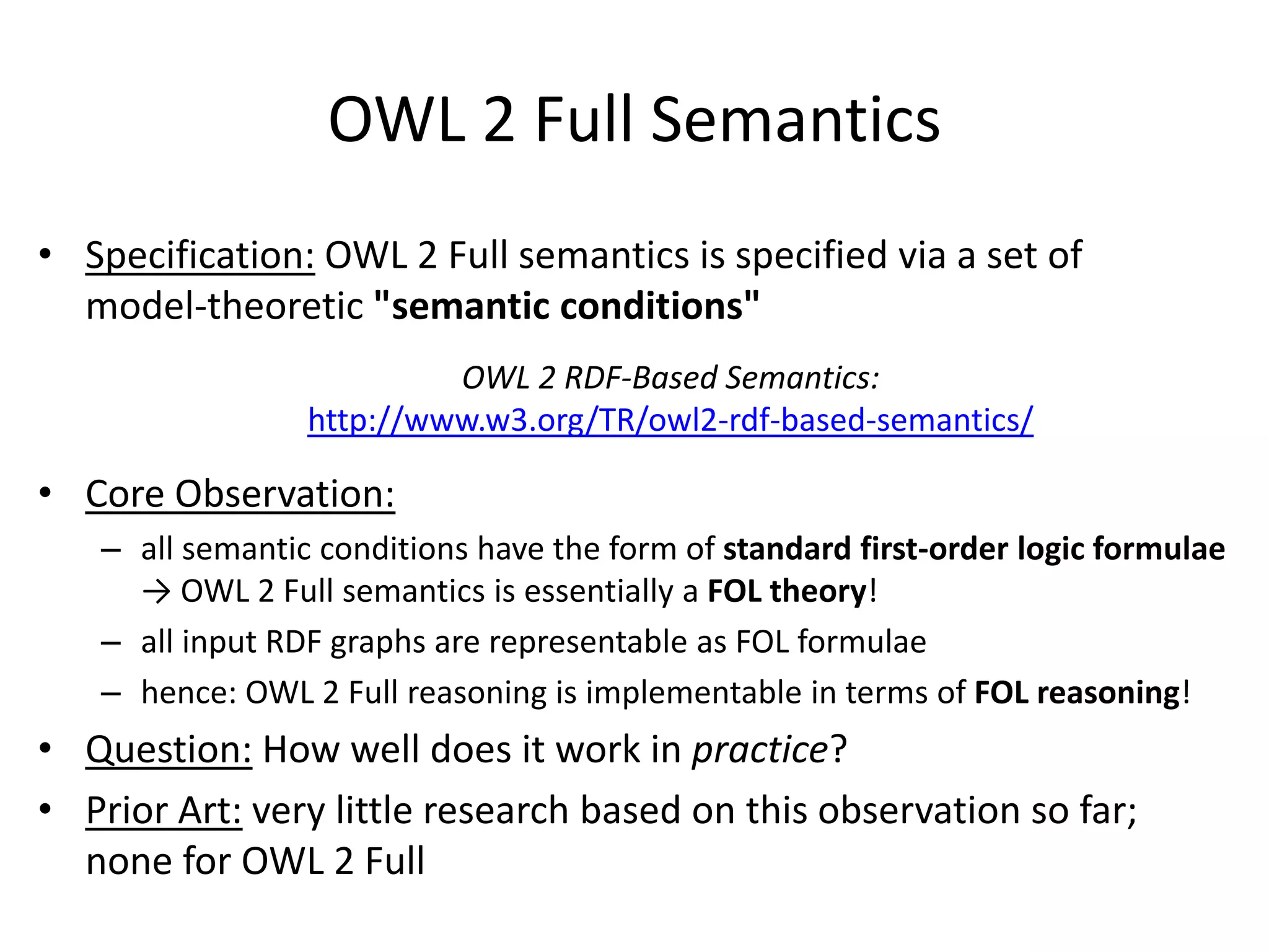 OWL 2 Full Semantics
• Specification: OWL 2 Full semantics is specified via a set of
  model-theoretic "semantic conditions"
                          OWL 2 RDF-Based Semantics:
                 http://www.w3.org/TR/owl2-rdf-based-semantics/

• Core Observation:
   – all semantic conditions have the form of standard first-order logic formulae
     → OWL 2 Full semantics is essentially a FOL theory!
   – all input RDF graphs are representable as FOL formulae
   – hence: OWL 2 Full reasoning is implementable in terms of FOL reasoning!
• Question: How well does it work in practice?
• Prior Art: very little research based on this observation so far;
  none for OWL 2 Full
 