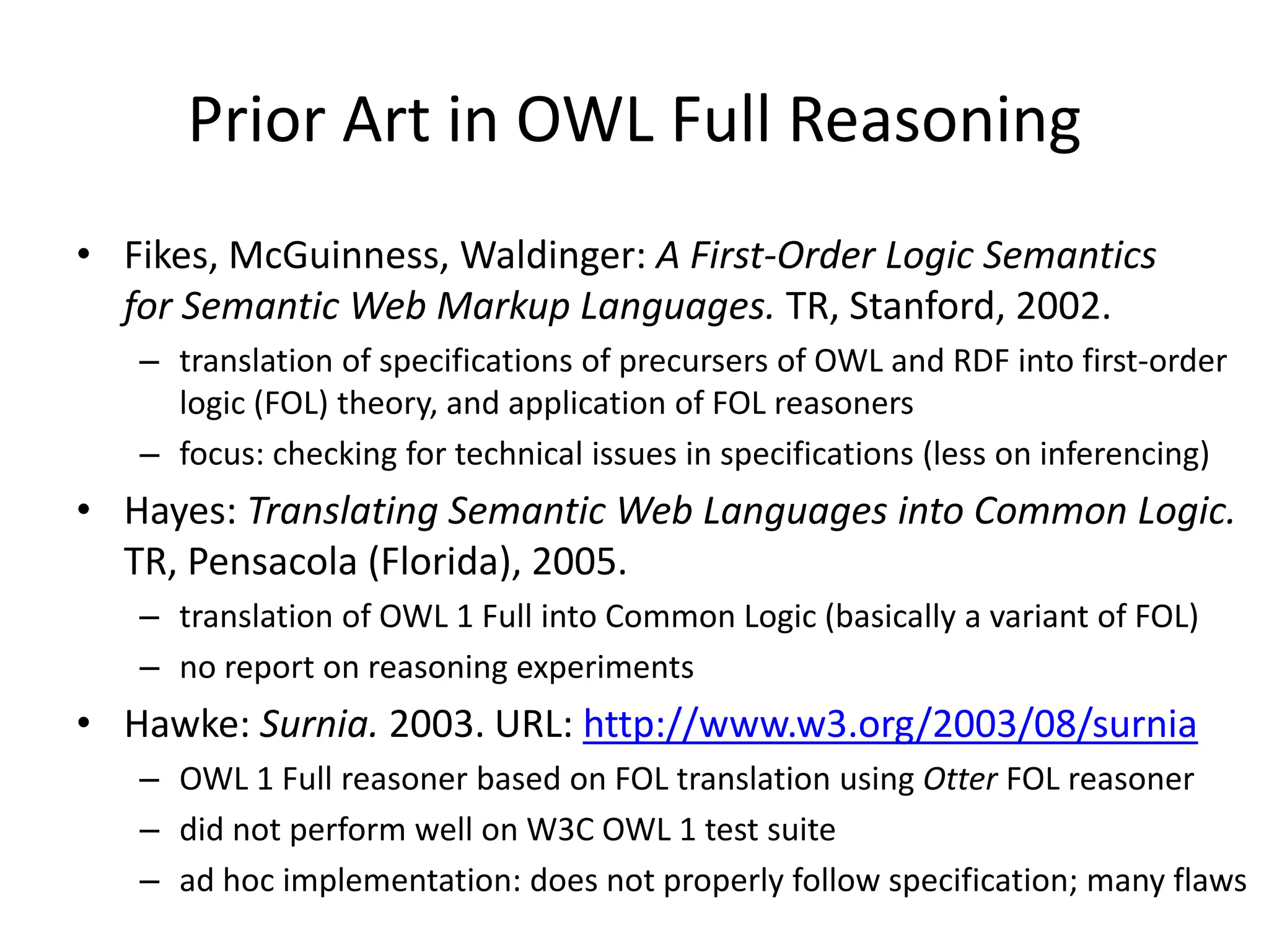 Prior Art in OWL Full Reasoning
• Fikes, McGuinness, Waldinger: A First-Order Logic Semantics
  for Semantic Web Markup Languages. TR, Stanford, 2002.
   – translation of specifications of precursers of OWL and RDF into first-order
     logic (FOL) theory, and application of FOL reasoners
   – focus: checking for technical issues in specifications (less on inferencing)
• Hayes: Translating Semantic Web Languages into Common Logic.
  TR, Pensacola (Florida), 2005.
   – translation of OWL 1 Full into Common Logic (basically a variant of FOL)
   – no report on reasoning experiments
• Hawke: Surnia. 2003. URL: http://www.w3.org/2003/08/surnia
   – OWL 1 Full reasoner based on FOL translation using Otter FOL reasoner
   – did not perform well on W3C OWL 1 test suite
   – ad hoc implementation: does not properly follow specification; many flaws
 