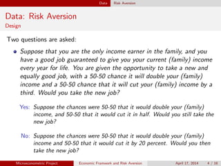 Data Risk Aversion
Data: Risk Aversion
Design
Two questions are asked:
Suppose that you are the only income earner in the family, and you
have a good job guaranteed to give you your current (family) income
every year for life. You are given the opportunity to take a new and
equally good job, with a 50-50 chance it will double your (family)
income and a 50-50 chance that it will cut your (family) income by a
third. Would you take the new job?
Yes: Suppose the chances were 50-50 that it would double your (family)
income, and 50-50 that it would cut it in half. Would you still take the
new job?
No: Suppose the chances were 50-50 that it would double your (family)
income and 50-50 that it would cut it by 20 percent. Would you then
take the new job?
Microeconometric Project Economic Framwork and Risk Aversion April 17, 2014 4 / 16
 
