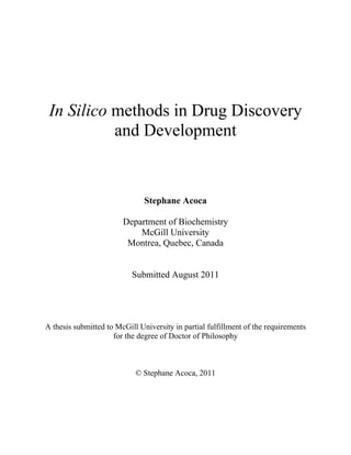  
 
 
 
In Silico methods in Drug Discovery
and Development
Stephane Acoca
Department of Biochemistry
McGill University
Montrea, Quebec, Canada
Submitted August 2011
A thesis submitted to McGill University in partial fulfillment of the requirements
for the degree of Doctor of Philosophy
© Stephane Acoca, 2011
 