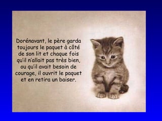 Dorénavant, le père garda toujours le paquet à côté de son lit et chaque fois qu’il n’allait pas très bien, ou qu’il avait besoin de courage, il ouvrit le paquet et en retira un baiser. 