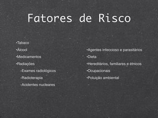 Fatores de Risco
•Tabaco
•Álcool
•Medicamentos
•Radiações
-Exames radiológicos
-Radioterapia
-Acidentes nucleares
•Agentes infeccioso e parasitários
•Dieta
•Hereditários, familiares e étnicos
•Ocupacionais
•Poluição ambiental
 