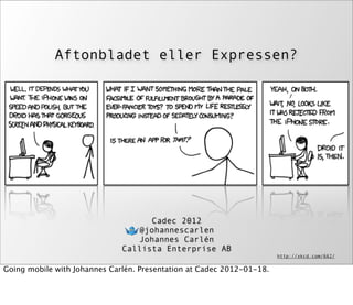 Aftonbladet eller Expressen?




                                    Cadec 2012
                                 @johannescarlen
                                 Johannes Carlén
                              Callista Enterprise AB
                                                                       http://xkcd.com/662/

Going mobile with Johannes Carlén. Presentation at Cadec 2012-01-18.
 