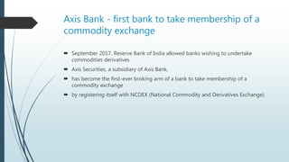 Axis Bank - first bank to take membership of a
commodity exchange
 September 2017, Reserve Bank of India allowed banks wishing to undertake
commodities derivatives
 Axis Securities, a subsidiary of Axis Bank,
 has become the first-ever broking arm of a bank to take membership of a
commodity exchange
 by registering itself with NCDEX (National Commodity and Derivatives Exchange).
 