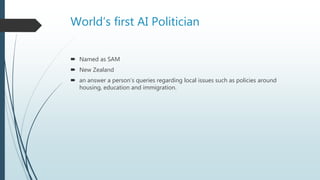 World’s first AI Politician
 Named as SAM
 New Zealand
 an answer a person’s queries regarding local issues such as policies around
housing, education and immigration.
 