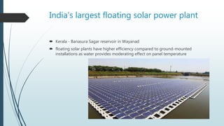 India’s largest floating solar power plant
 Kerala - Banasura Sagar reservoir in Wayanad
 floating solar plants have higher efficiency compared to ground-mounted
installations as water provides moderating effect on panel temperature
 