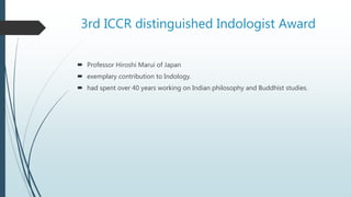 3rd ICCR distinguished Indologist Award
 Professor Hiroshi Marui of Japan
 exemplary contribution to Indology.
 had spent over 40 years working on Indian philosophy and Buddhist studies.
 