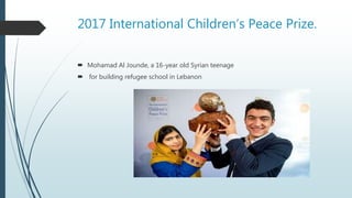 2017 International Children’s Peace Prize.
 Mohamad Al Jounde, a 16-year old Syrian teenage
 for building refugee school in Lebanon
 