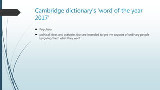 Cambridge dictionary’s ‘word of the year
2017’
 Populism
 political ideas and activities that are intended to get the support of ordinary people
by giving them what they want
 
