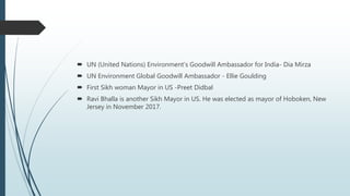  UN (United Nations) Environment’s Goodwill Ambassador for India- Dia Mirza
 UN Environment Global Goodwill Ambassador - Ellie Goulding
 First Sikh woman Mayor in US -Preet Didbal
 Ravi Bhalla is another Sikh Mayor in US. He was elected as mayor of Hoboken, New
Jersey in November 2017.
 