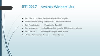 IFFI 2017 – Awards Winners List
 Best Film - 120 Beats Per Minute by Robin Campillo
 Indian Film Personality of the Year - Amitabh Bachchan
 Best Female Actor - Parvathy for Take Off
 Best Male Actor - Nahuel Pérez Biscayart for 120 Beats Per Minute
 Best Director - Vivian Qu for Angels Wear White
 Lifetime Achievement Award - Atom Egoyan
 