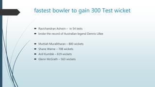 fastest bowler to gain 300 Test wicket
 Ravichandran Ashwin – in 54 tests
 broke the record of Australian legend Dennis Lillee
 Muttiah Muralitharan – 800 wickets
 Shane Warne – 708 wickets
 Anil Kumble – 619 wickets
 Glenn McGrath – 563 wickets
 