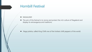 Hornbill Festival
 NAGALAND
 The aim of the festival is to revive and protect the rich culture of Nagaland and
display its extravaganza and traditions.
 .Naga jolokia, called King Chilli one of the hottest chilli peppers of the world.
 