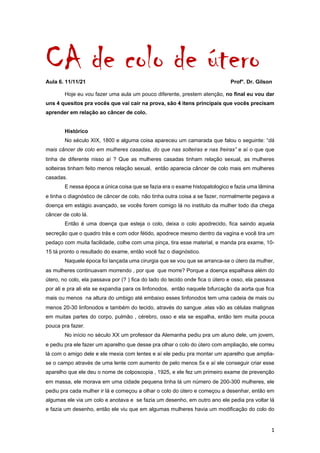 1	
CA de colo de útero
Aula 6. 11/11/21 Prof°. Dr. Gilson
Hoje eu vou fazer uma aula um pouco diferente, prestem atenção, no final eu vou dar
uns 4 quesitos pra vocês que vai cair na prova, são 4 itens principais que vocês precisam
aprender em relação ao câncer de colo.
Histórico
No século XIX, 1800 e alguma coisa apareceu um camarada que falou o seguinte: “dá
mais câncer de colo em mulheres casadas, do que nas solteiras e nas freiras” e aí o que que
tinha de diferente nisso aí ? Que as mulheres casadas tinham relação sexual, as mulheres
solteiras tinham feito menos relação sexual, então aparecia câncer de colo mais em mulheres
casadas.
E nessa época a única coisa que se fazia era o exame histopatologico e fazia uma lâmina
e tinha o diagnóstico de câncer de colo, não tinha outra coisa a se fazer, normalmente pegava a
doença em estágio avançado, se vocês forem comigo lá no instituto da mulher todo dia chega
câncer de colo lá.
Então é uma doença que esteja o colo, deixa o colo apodrecido, fica saindo aquela
secreção que o quadro trás e com odor fétido, apodrece mesmo dentro da vagina e você tira um
pedaço com muita facilidade, colhe com uma pinça, tira esse material, e manda pra exame, 10-
15 tá pronto o resultado do exame, então você faz o diagnóstico.
Naquele época foi lançada uma cirurgia que se vou que se arranca-se o útero da mulher,
as mulheres continuavam morrendo , por que que morre? Porque a doença espalhava além do
útero, no colo, ela passava por (? ) fica do lado do tecido onde fica o útero e osso, ela passava
por ali e pra ali ela se expandia para os linfonodos, então naquele bifurcação da aorta que fica
mais ou menos na altura do umbigo até embaixo esses linfonodos tem uma cadeia de mais ou
menos 20-30 linfonodos e também do tecido, através do sangue ,elas vão as células malignas
em muitas partes do corpo, pulmão , cérebro, osso e ela se espalha, então tem muita pouca
pouca pra fazer.
No início no século XX um professor da Alemanha pediu pra um aluno dele, um jovem,
e pediu pra ele fazer um aparelho que desse pra olhar o colo do útero com ampliação, ele correu
lá com o amigo dele e ele mexia com lentes e aí ele pediu pra montar um aparelho que amplia-
se o campo através de uma lente com aumento de pelo menos 5x e aí ele conseguir criar esse
aparelho que ele deu o nome de colposcopia , 1925, e ele fez um primeiro exame de prevenção
em massa, ele morava em uma cidade pequena tinha lá um número de 200-300 mulheres, ele
pediu pra cada mulher ir lá e começou a olhar o colo do útero e começou a desenhar, então em
algumas ele via um colo e anotava e se fazia um desenho, em outro ano ele pedia pra voltar lá
e fazia um desenho, então ele viu que em algumas mulheres havia um modificação do colo do
 