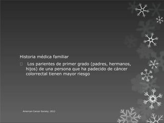 Historia médica familiar
Los parientes de primer grado (padres, hermanos,
hijos) de una persona que ha padecido de cáncer
colorrectal tienen mayor riesgo
American Cancer Society; 2012
 