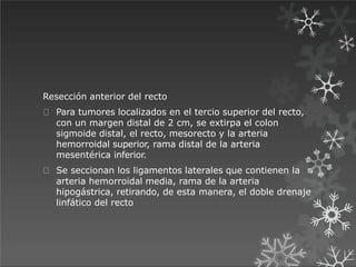 Resección anterior del recto
Para tumores localizados en el tercio superior del recto,
con un margen distal de 2 cm, se extirpa el colon
sigmoide distal, el recto, mesorecto y la arteria
hemorroidal superior, rama distal de la arteria
mesentérica inferior.
Se seccionan los ligamentos laterales que contienen la
arteria hemorroidal media, rama de la arteria
hipogástrica, retirando, de esta manera, el doble drenaje
linfático del recto
 